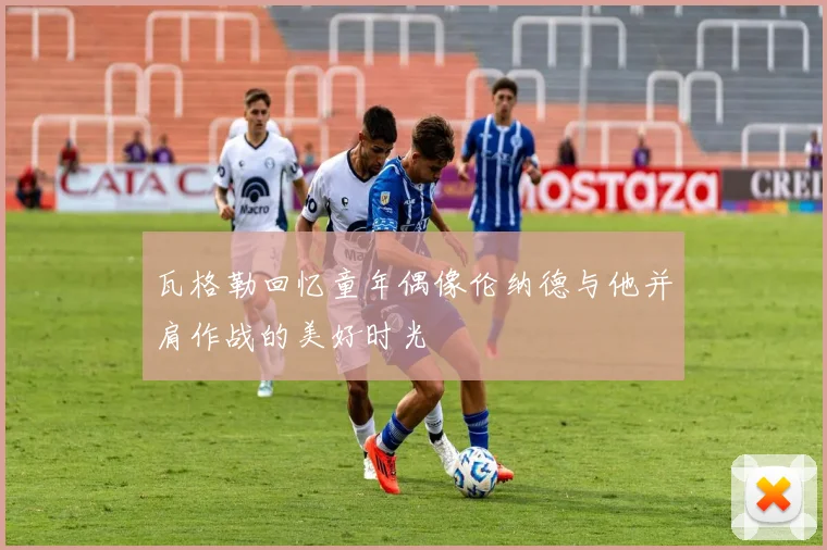瓦格勒回忆童年偶像伦纳德与他并肩作战的美好时光