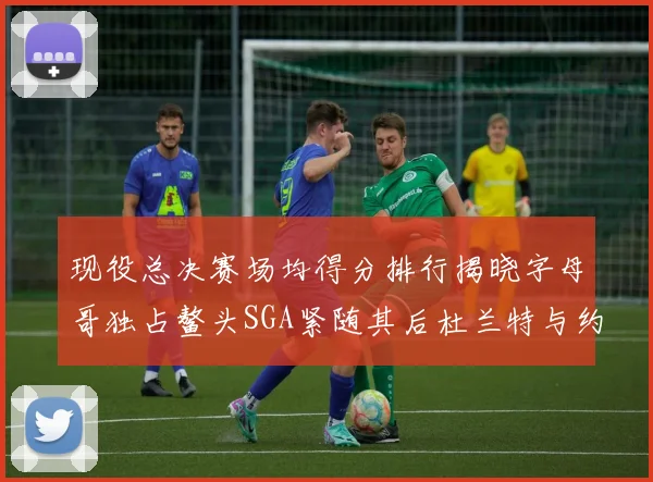 现役总决赛场均得分排行揭晓字母哥独占鳌头SGA紧随其后杜兰特与约基奇争夺第三
