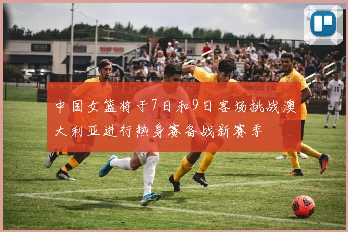 中国女篮将于7日和9日客场挑战澳大利亚进行热身赛备战新赛季