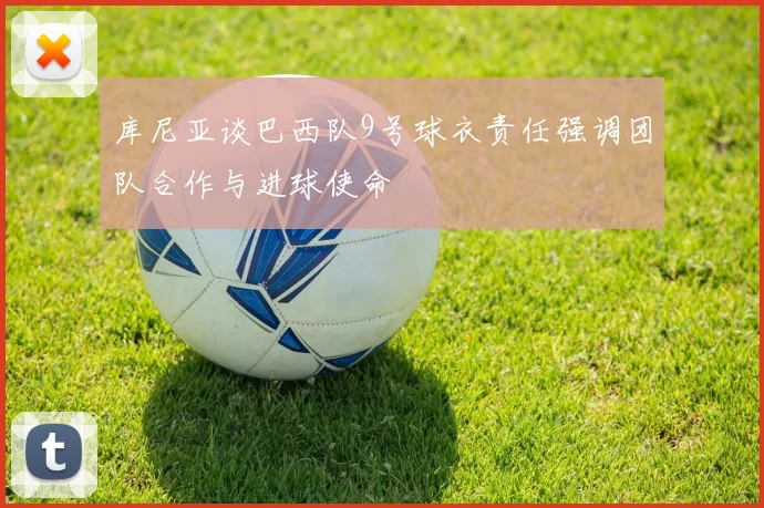 库尼亚谈巴西队9号球衣责任强调团队合作与进球使命