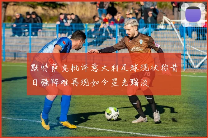 默特萨克批评意大利足球现状称昔日强阵难再现如今星光黯淡
