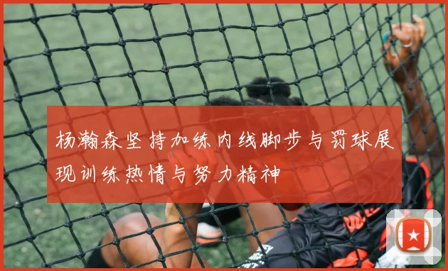 杨瀚森坚持加练内线脚步与罚球展现训练热情与努力精神
