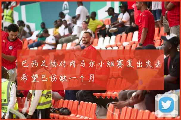 巴西足协对内马尔小组赛复出失去希望已伤缺一个月