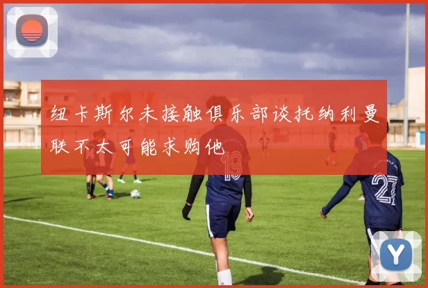 纽卡斯尔未接触俱乐部谈托纳利曼联不太可能求购他