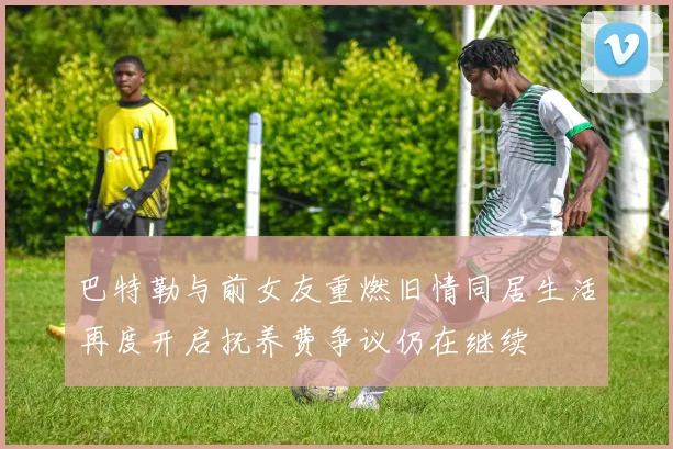 巴特勒与前女友重燃旧情同居生活再度开启抚养费争议仍在继续