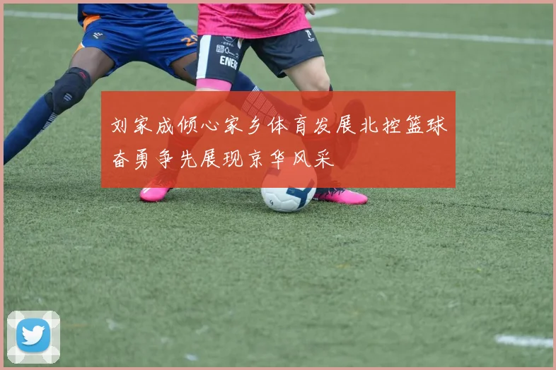 刘家成倾心家乡体育发展北控篮球奋勇争先展现京华风采