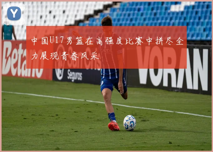 中国U17男篮在高强度比赛中拼尽全力展现青春风采