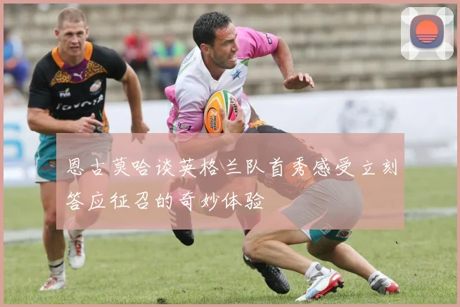 恩古莫哈谈英格兰队首秀感受立刻答应征召的奇妙体验