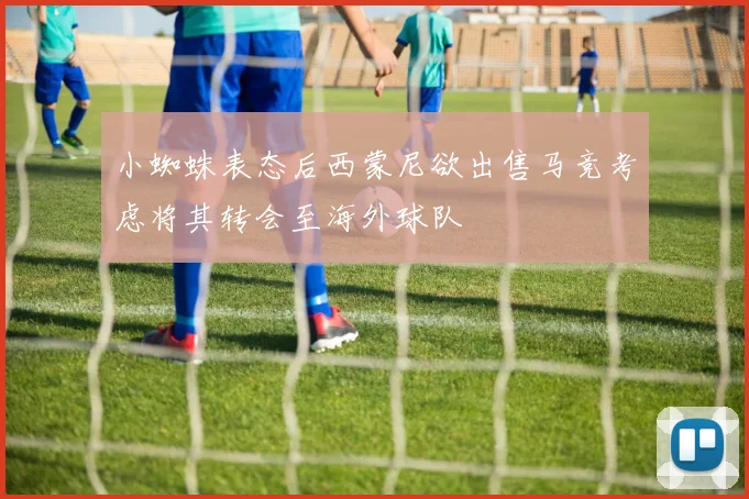 小蜘蛛表态后西蒙尼欲出售马竞考虑将其转会至海外球队