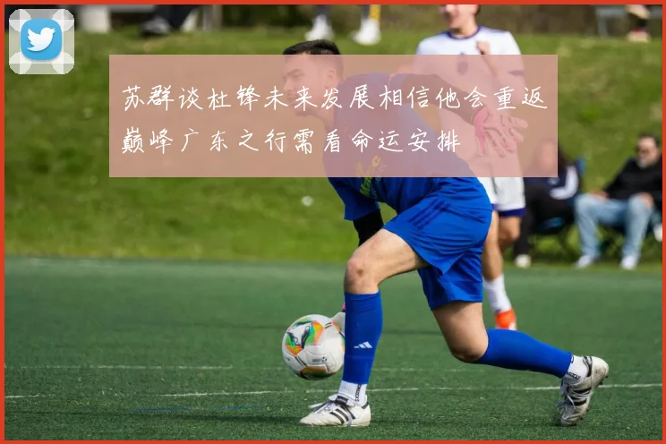 苏群谈杜锋未来发展相信他会重返巅峰广东之行需看命运安排