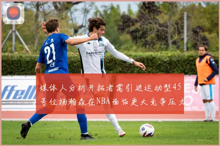 媒体人分析开拓者需引进运动型45号位杨瀚森在NBA面临更大竞争压力