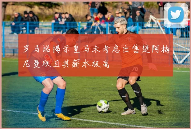 罗马诺揭示皇马未考虑出售楚阿梅尼曼联且其薪水极高