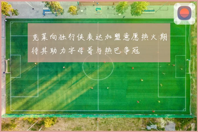 克莱向独行侠表达加盟意愿热火期待其助力字母哥与热巴争冠