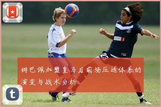 姆巴佩加盟皇马后前场压迫体系的演变与战术分析