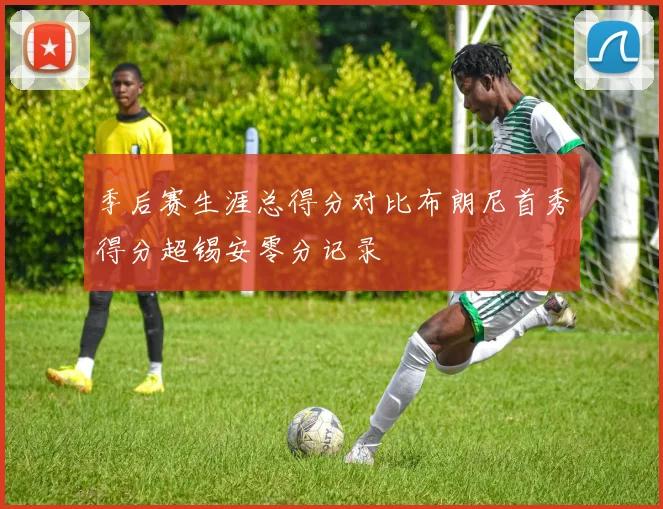 季后赛生涯总得分对比布朗尼首秀得分超锡安零分记录
