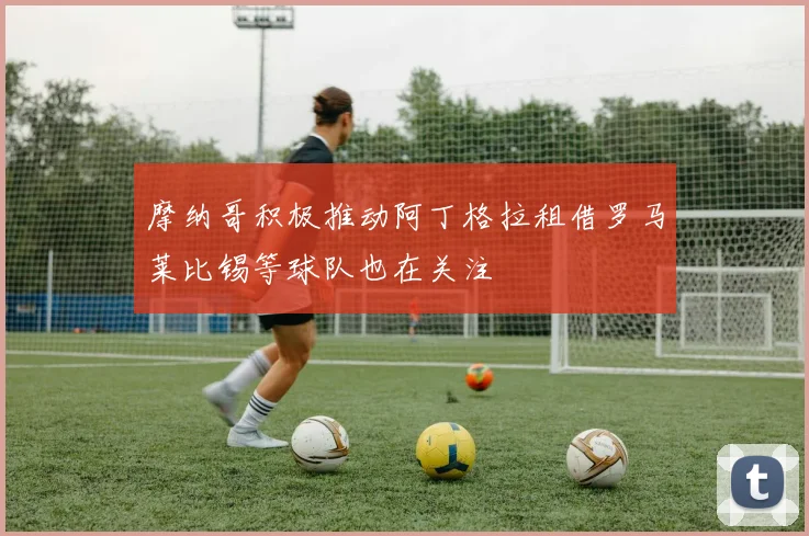 摩纳哥积极推动阿丁格拉租借罗马莱比锡等球队也在关注