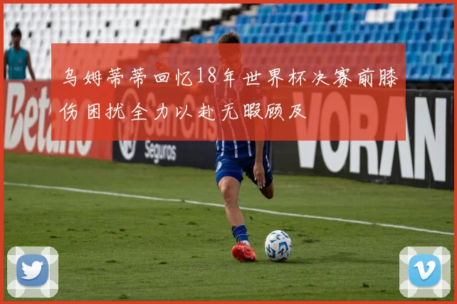 乌姆蒂蒂回忆18年世界杯决赛前膝伤困扰全力以赴无暇顾及