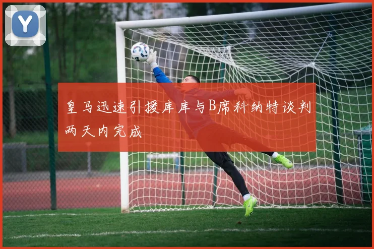 皇马迅速引援库库与B席科纳特谈判两天内完成